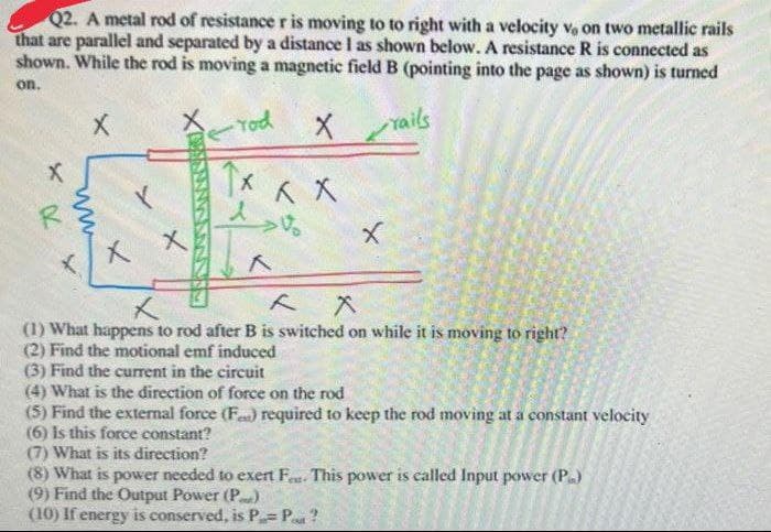 Q2. A metal rod of resistance r is moving to to right with a velocity Ve on two metallic rails
that are parallel and separated by a distance I as shown below. A resistance R is connected as
shown. While the rod is moving a magnetic field B (pointing into the page as shown) is turned
on.
Yod
Xails
人
メ
(1) What happens to rod after B is switched on while it is moving to right?
(2) Find the motional emf induced
(3) Find the current in the circuit
(4) What is the direction of force on the rod
(5) Find the extemal force (F) required to keep the rod moving at a constant velocity
(6) Is this force constant?
(7) What is its direction?
(8) What is power needed to exert F. This power is called Input power (P)
(9) Find the Output Power (P)
(10) If energy is conserved, is P= P ?
ン
