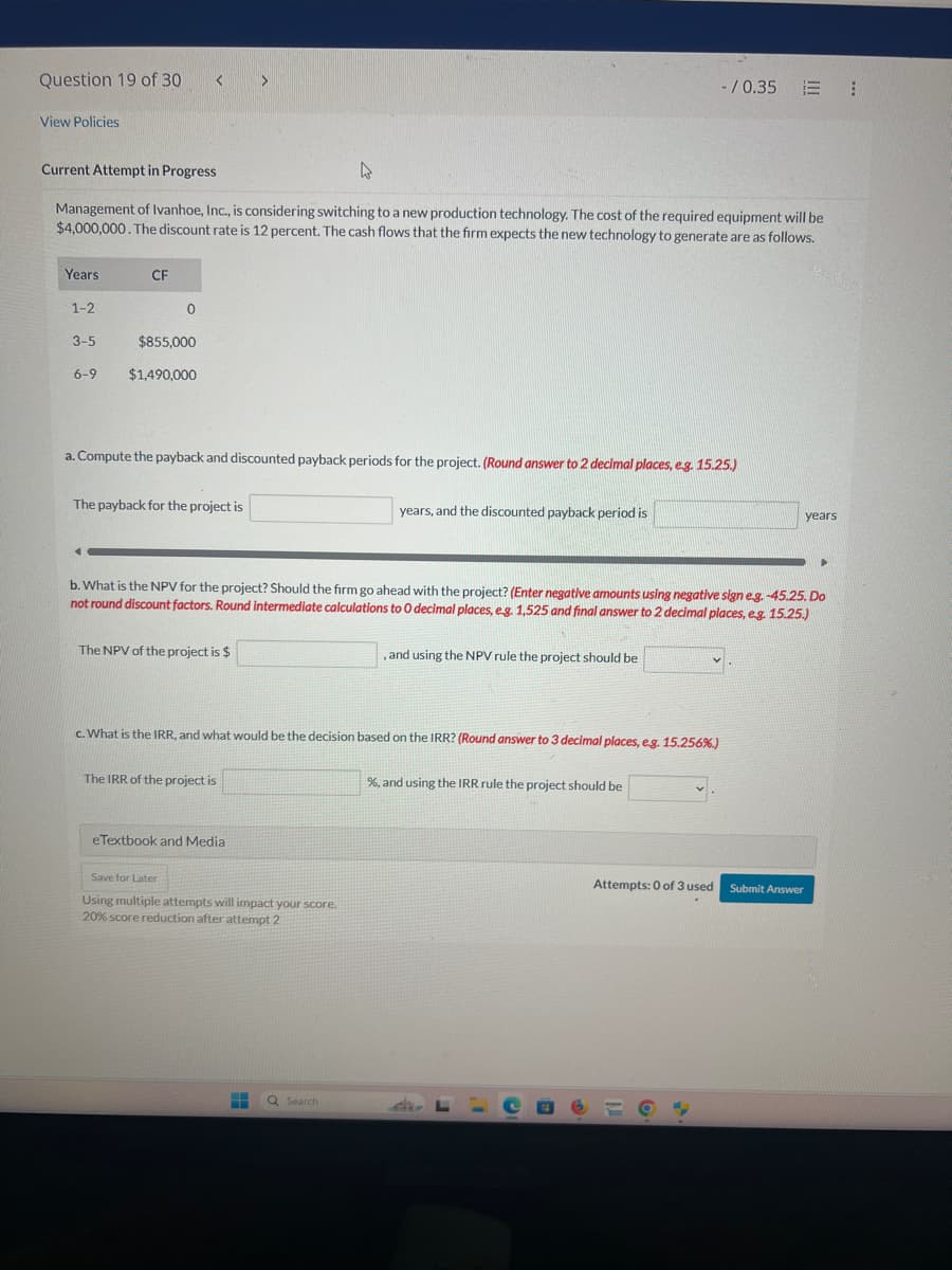 Question 19 of 30
View Policies
Current Attempt in Progress
D
-/0.35
Management of Ivanhoe, Inc., is considering switching to a new production technology. The cost of the required equipment will be
$4,000,000. The discount rate is 12 percent. The cash flows that the firm expects the new technology to generate are as follows.
Years
CF
1-2
0
3-5
$855,000
6-9
$1,490,000
a. Compute the payback and discounted payback periods for the project. (Round answer to 2 decimal places, e.g. 15.25.)
The payback for the project is
years, and the discounted payback period is
years
b. What is the NPV for the project? Should the firm go ahead with the project? (Enter negative amounts using negative sign eg. -45.25. Do
not round discount factors. Round intermediate calculations to O decimal places, e.g. 1,525 and final answer to 2 decimal places, e.g. 15.25.)
The NPV of the project is $
, and using the NPV rule the project should be
c. What is the IRR, and what would be the decision based on the IRR? (Round answer to 3 decimal places, e.g. 15.256%)
The IRR of the project is
%, and using the IRR rule the project should be
eTextbook and Media
Save for Later
Using multiple attempts will impact your score.
20% score reduction after attempt 2
Search
Attempts: 0 of 3 used
Submit Answer