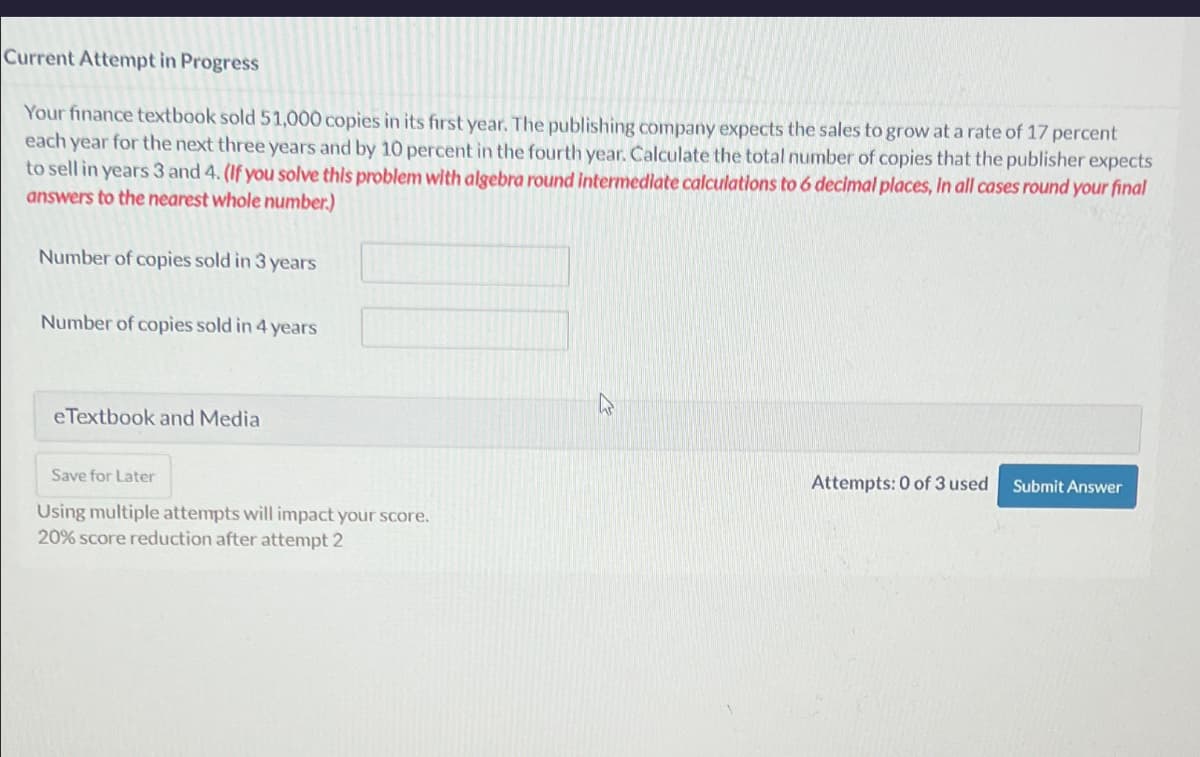 Current Attempt in Progress
Your finance textbook sold 51,000 copies in its first year. The publishing company expects the sales to grow at a rate of 17 percent
each year for the next three years and by 10 percent in the fourth year. Calculate the total number of copies that the publisher expects
to sell in years 3 and 4. (If you solve this problem with algebra round intermediate calculations to 6 decimal places, In all cases round your final
answers to the nearest whole number.)
Number of copies sold in 3 years
Number of copies sold in 4 years
eTextbook and Media
Save for Later
Using multiple attempts will impact your score.
20% score reduction after attempt 2
Attempts: 0 of 3 used
Submit Answer