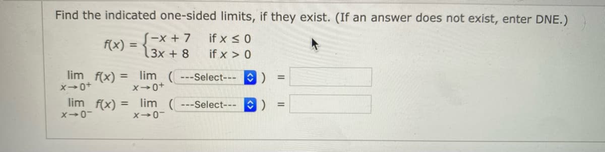 Find the indicated one-sided limits, if they exist. (If an answer does not exist, enter DNE.)
if x <0
S-x + 7
3x + 8
f(x)
if x > 0
lim f(x)
lim ( ---Select---
X0+
%3D
%3D
X0+
lim f(x)
lim ( ---Select---
%3D
%3D
X0-
X→0-
<>
