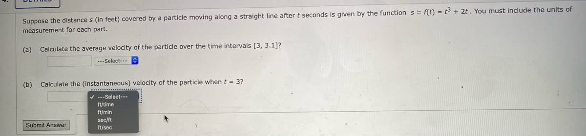 Suppose the distance s (in feet) covered by a particle moving along a straight line after t seconds is given by the function s= f(t) = 3 + 2t. You must include the units of
measurement for each part.
(a) Calculate the average velocity of the particle over the time intervals [3, 3.1]?
---Select---
(b)
Calculate the (instantaneous) velocity of the particle when t = 3?
v ---Select---
ft/time
ft/min
sec/ft
Submit Answer
ft/sec
