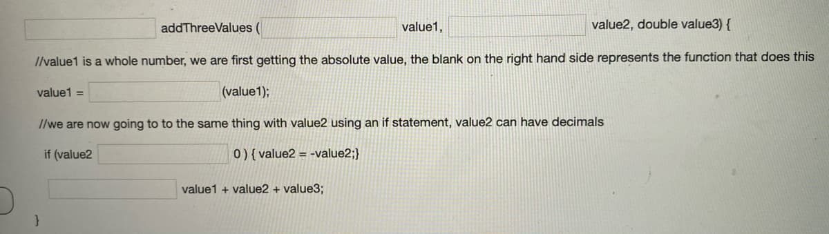 addThreeValues (
value1,
value2, double value3) {
/lvalue1 is a whole number, we are first getting the absolute value, the blank on the right hand side represents the function that does this
value1 =
(value1);
I/we are now going to to the same thing with value2 using an if statement, value2 can have decimals
if (value2
0){ value2 = -value2;}
value1 + value2 + value3;
