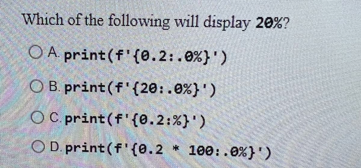 Which of the following will display 20%?
OA print (f'(0.2:.0 %}')
OB. print (f' (20:.0%}')
OC.print(f'(0.2: %}')
OD. print (f'{0.2 * 100:.0%)')