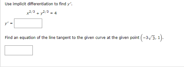 Use implicit differentiation to find y'.
x2/3 + y2/3 = 4
y' =
Find an equation of the line tangent to the given curve at the given point (-3/3, 1).
