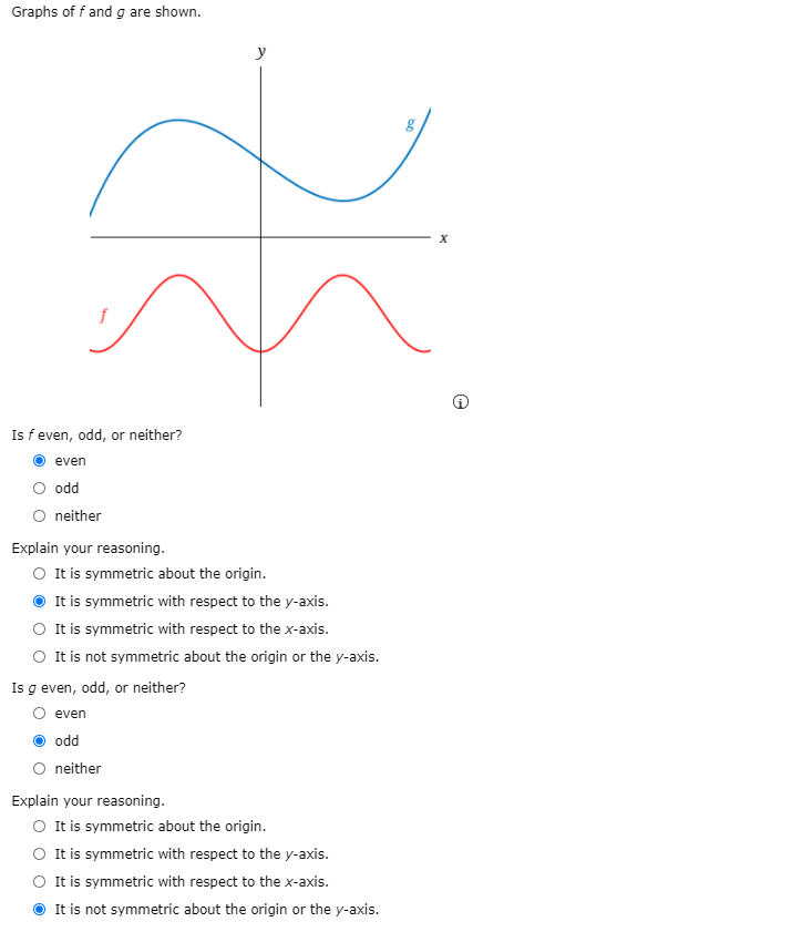 Graphs of f and g are shown.
y
Is f even, odd, or neither?
even
odd
O neither
Explain your reasoning.
O It is symmetric about the origin.
It is symmetric with respect to the y-axis.
O It is symmetric with respect to the x-axis.
O It is not symmetric about the origin or the y-axis.
Is g even, odd, or neither?
even
odd
O neither
Explain your reasoning.
O tis symmetric about the origin.
It is symmetric with respect to the y-axis.
It is symmetric with respect to the x-axis.
It is not symmetric about the origin or the y-axis.
