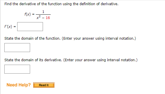 Find the derivative of the function using the definition of derivative.
1.
f(x)
- 16
f'(x)
State the domain of the function. (Enter your answer using interval notation.)
State the domain of its derivative. (Enter your answer using interval notation.)
Need Help?
Read It
