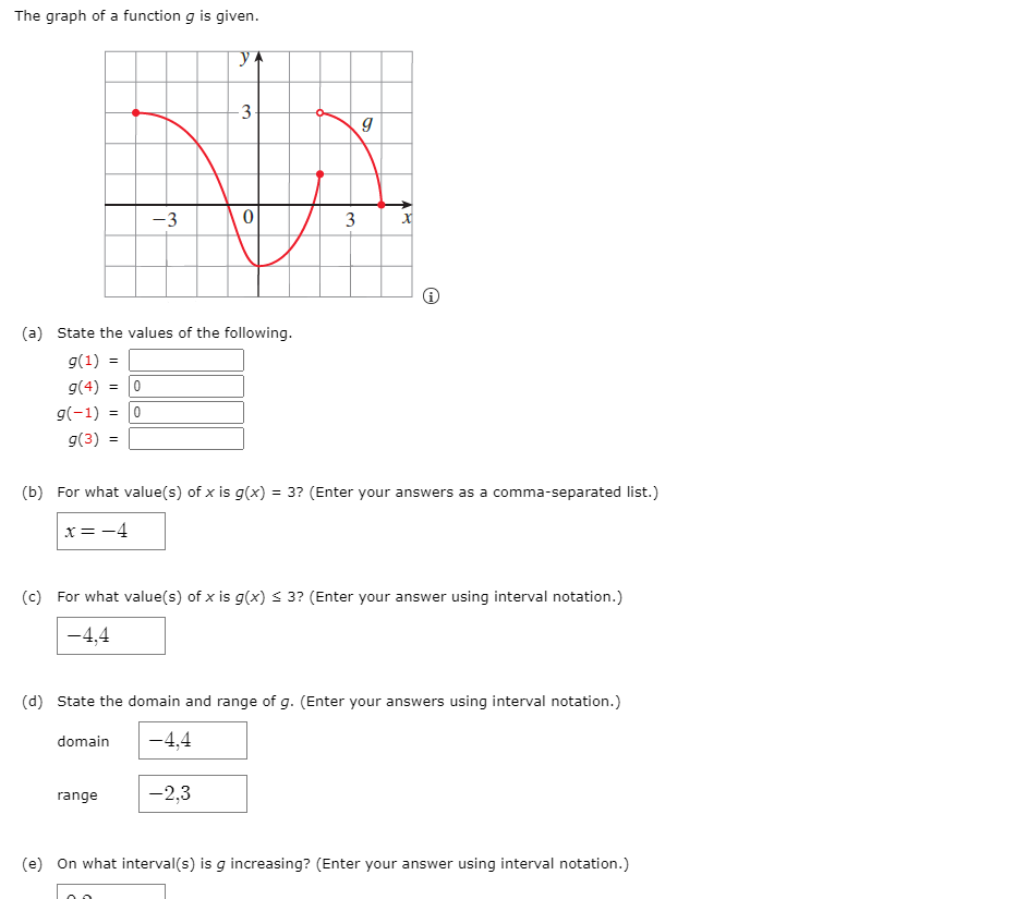 The graph of a function g is given.
3
-3
(a) State the values of the following.
g(1) =
g(4) =
g(-1) =
g(3) =
(b) For what value(s) of x is g(x) = 3? (Enter your answers as a comma-separated list.)
x = -4
(c) For what value(s) of x is g(x) s 3? (Enter your answer using interval notation.)
-4,4
(d) State the domain and range of g. (Enter your answers using interval notation.)
domain
-4,4
range
-2,3
(e) On what interval(s) is g increasing? (Enter your answer using interval notation.)
3.
