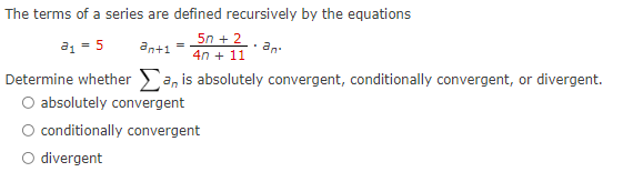 The terms of a series are defined recursively by the equations
a1 = 5
an+1 =
5n + 2.
an.
4n + 11
Determine whether a, is absolutely convergent, conditionally convergent, or divergent.
O absolutely convergent
O conditionally convergent
O divergent
