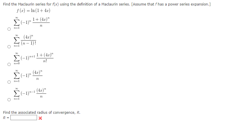 Find the Maclaurin series for f(x) using the definition of a Maclaurin series. [Assume that f has a power series expansion.]
f(x) = ln (1+4x)
1+ (4x)"
Σ(-1)".
n
n=1
(4x)"
(n-1)!
n=1
Σ(-1)+1 n!
n=0
(4x)"
Σ(1)"
n
n=1
(4x)"
Σ(-1)-1
n
n=1
Find the associated radius of convergence, R.
R =
X
1+(4x)"