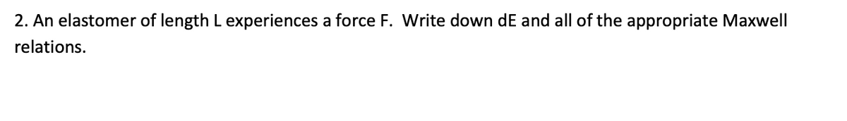 2. An elastomer of length L experiences a force F. Write down dE and all of the appropriate Maxwell
relations.
