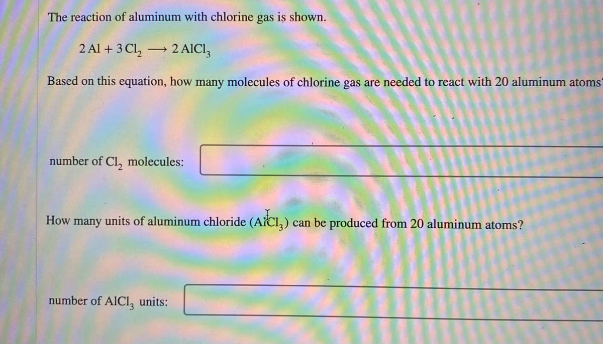 The reaction of aluminum with chlorine gas is shown.
2 Al + 3 Cl,
2 AICI,
Based on this equation, how many molecules of chlorine gas are needed to react with 20 aluminum atoms'
number of Cl, molecules:
How many units of aluminum chloride (ACl,) can be produced from 20 aluminum atoms?
number of AICL, units:
