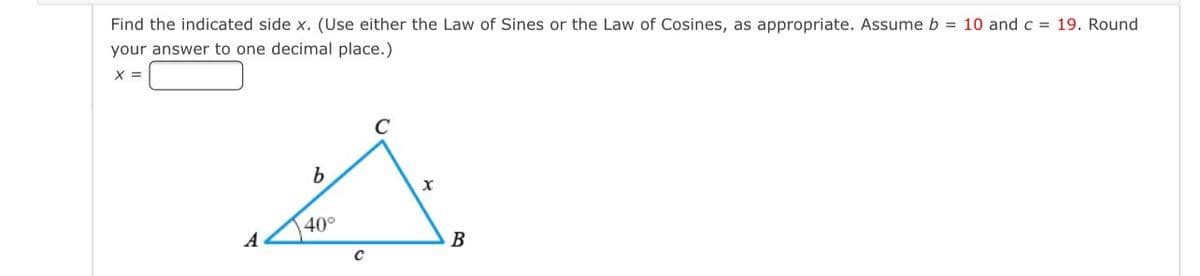 Find the indicated side x. (Use either the Law of Sines or the Law of Cosines, as appropriate. Assume b = 10 and c = 19. Round
your answer to one decimal place.)
X =
C
b
40°
A
B
