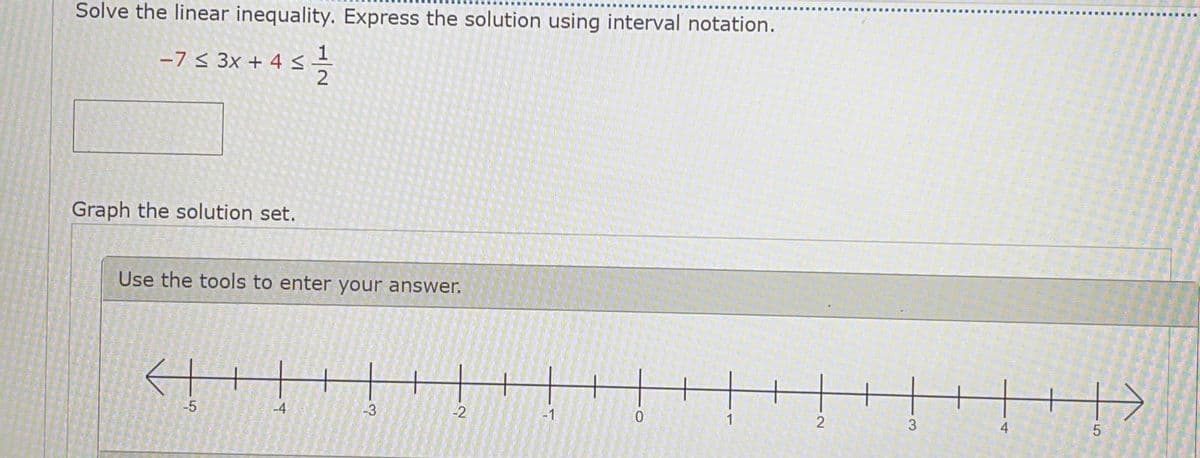 Solve the linear inequality. Express the solution using interval notation.
-7 < 3x + 4 <
2
Graph the solution set.
Use the tools to enter your answer.
-4
-3
-2
-1
1
2
3
4
