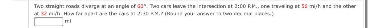 Two straight roads diverge at an angle
60°. Two cars leave the intersection at 2:00 P.M., one traveling at 56 mi/h and the other
at 32 mi/h. How far apart are the cars at 2:30 P.M.? (Round your answer to two decimal places.)
mi
