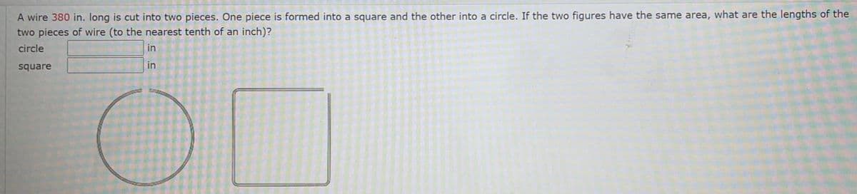 A wire 380 in. long is cut into two pieces. One piece is formed into a square and the other into a circle. If the two figures have the same area, what are the lengths of the
two pieces of wire (to the nearest tenth of an inch)?
circle
in
square
in
