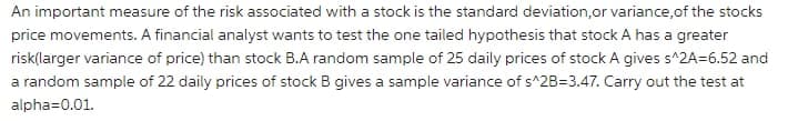 An important measure of the risk associated with a stock is the standard deviation,or variance,of the stocks
price movements. A financial analyst wants to test the one tailed hypothesis that stock A has a greater
risk(larger variance of price) than stock B.A random sample of 25 daily prices of stock A gives s^2A=6.52 and
a random sample of 22 daily prices of stock B gives a sample variance of s^2B=3.47. Carry out the test at
alpha=0.01.
