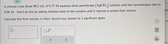 A chemist must dilute 90.2 mL of 6.73 M aqueous silver perchlorate (AgCIO4) solution until the concentration falls to
6.00 M. She'll do this by adding distilled water to the solution until it reaches a certain final volume.
Calculate this final volume, in liters. Round your answer to 3 significant digits.
OL
X
S
?
olo
ips
1s