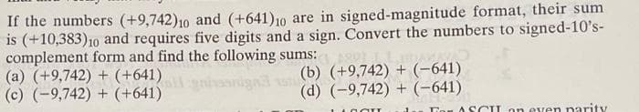 If the numbers (+9,742)10 and (+641)10 are in signed-magnitude format, their sum
is (+10,383)10 and requires five digits and a sign. Convert the numbers to signed-10's-
complement form and find the following sums:
(a) (+9,742) + (+641)
(c) (-9,742) + (+641)
(b) (+9,742) + (-641)
(d) (-9,742) + (-641)
Ton A SCIL on even parity
