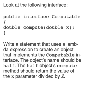 Look at the following interface:
public interface Computable
{
double compute(double x);
}
Write a statement that uses a lamb-
da expression to create an object
that implements the Computable in-
terface. The object's name should be
half. The half object's compute
method should return the value of
the x parameter divided by 2.
