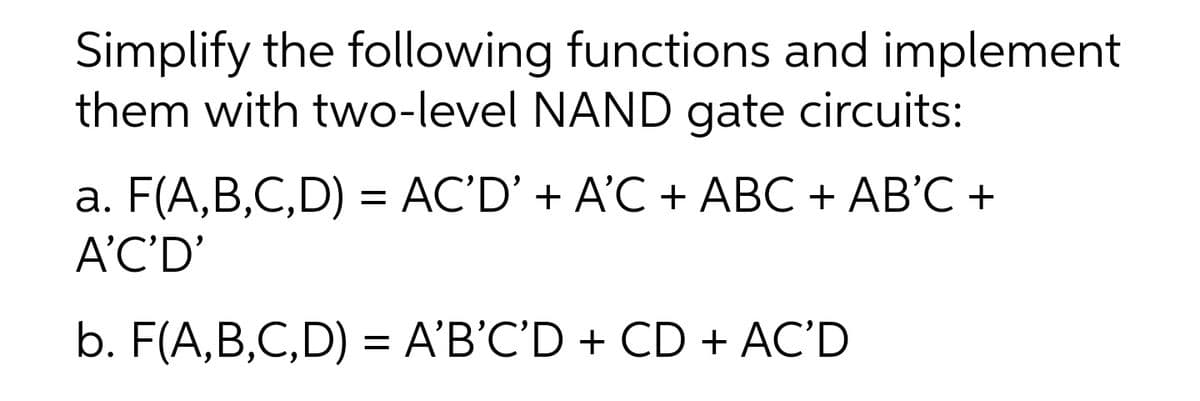 Simplify the following functions and implement
them with two-level NAND gate circuits:
a. F(A,B,C,D) = AC'D' + A'C + ABC + AB'C +
A'C'D'
b. F(A,B,C,D) = A'B’C'D + CD + AC'D
