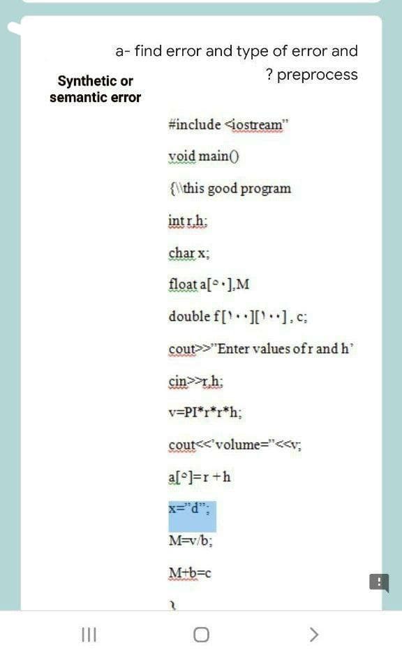 a- find error and type of error and
? preprocess
Synthetic or
semantic error
#include <iostream"
void main()
{\this good program
int r.h:
char x;
float a[o•],M
double f[ [ ], c;
cout>>"Enter values ofr andh'
cin>>,h:
v=PI*r*r*h;
cout<<'volume="<<v;
al°=r +h
x="d";
M=v/b;
M+b=c
>
