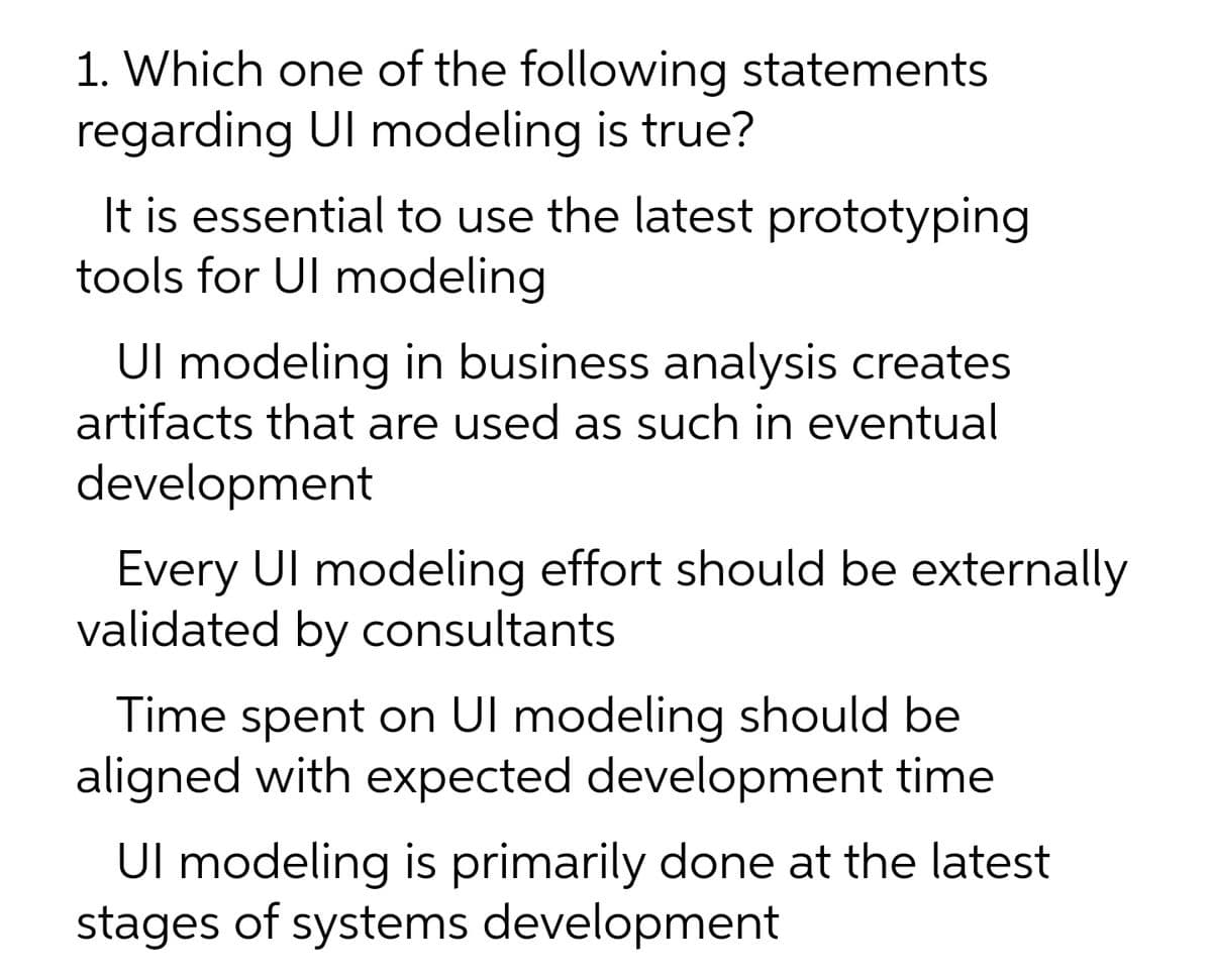 1. Which one of the following statements
regarding Ul modeling is true?
It is essential to use the latest prototyping
tools for Ul modeling
Ul modeling in business analysis creates
artifacts that are used as such in eventual
development
Every Ul modeling effort should be externally
validated by consultants
Time spent on Ul modeling should be
ligned with expected development time
Ul modeling is primarily done at the latest
stages of systems development
