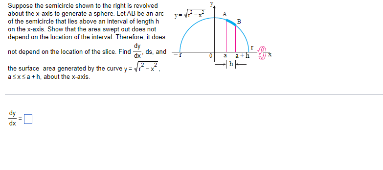 Suppose the semicircle shown to the right is revolved
about the x-axis to generate a sphere. Let AB be an arcy=√²-x²
of the semicircle that lies above an interval of length h
on the x-axis. Show that the area swept out does not
depend on the location of the interval. Therefore, it does
dy
not depend on the location of the slice. Find ds, and
dx
2
the surface area generated by the curve y = √²-x²,
a≤x≤a+h, about the x-axis.
||
A
B
A
0 a a+h
प/-