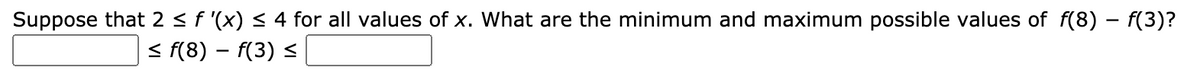 Suppose that 2 < f '(x) < 4 for all values of x. What are the minimum and maximum possible values of f(8) – f(3)?
< f(8) – f(3) <
