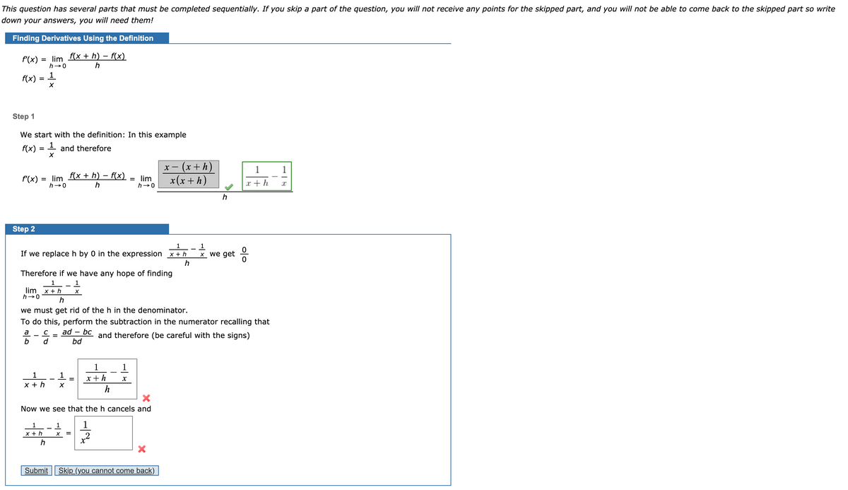 This question has several parts that must be completed sequentially. If you skip a part of the question, you will not receive any points for the skipped part, and you will not be able to come back to the skipped part so write
down your answers, you will need them!
Finding Derivatives Using the Definition
f'(x) = lim f(x + h) – f(x)
h-0
h
f(x) = 1
Step 1
We start with the definition: In this example
f(x)
- and therefore
- (x + h)
x(х+h)
1
f'(x) = lim fx + h) – f(x)
h-0
= lim
h-0
h
x + h
Step 2
1
If we replaceh by 0 in the expression x + h
x we get
h
Therefore if we have any hope of finding
1
1
lim x + h
h→0
h
we must get rid of the h in the denominator.
To do this, perform the subtraction in the numerator recalling that
a
ad – bc
and therefore (be careful with the signs)
b
d
bd
1
1
1
1
х+h
х+ h
h
Now we see that the h cancels and
1
1
1
x + h
X =
2
h
Submit Skip_(you cannot come back)
이ㅇ
