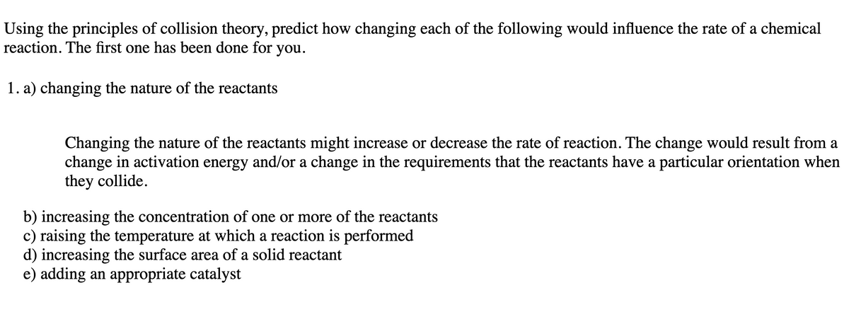 Using the principles of collision theory, predict how changing each of the following would influence the rate of a chemical
reaction. The first one has been done for you.
1. a) changing the nature of the reactants
Changing the nature of the reactants might increase or decrease the rate of reaction. The change would result from a
change in activation energy and/or a change in the requirements that the reactants have a particular orientation when
they collide.
b) increasing the concentration of one or more of the reactants
c) raising the temperature at which a reaction is performed
d) increasing the surface area of a solid reactant
e) adding an appropriate catalyst
