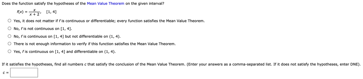 Does the function satisfy the hypotheses of the Mean Value Theorem on the given interval?
f(x)
[1, 4]
X + 2'
O Yes, it does not matter if f is continuous or differentiable; every function satisfies the Mean Value Theorem.
O No, f is not continuous on [1, 4].
O No, f is continuous on [1, 4] but not differentiable on (1, 4).
There is not enough information to verify if this function satisfies the Mean Value Theorem.
Yes, f is continuous on [1, 4] and differentiable on (1, 4).
If it satisfies the hypotheses, find all numbers c that satisfy the conclusion of the Mean Value Theorem. (Enter your answers as a comma-separated list. If it does not satisfy the hypotheses, enter DNE).
C =
