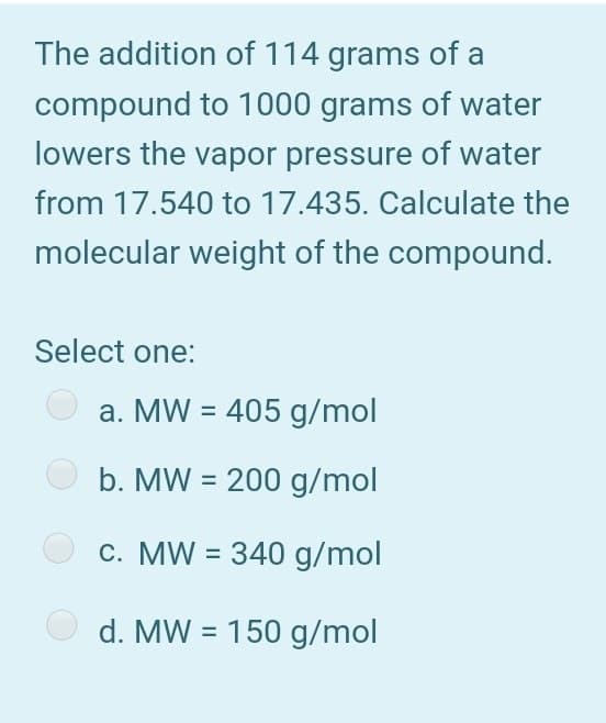 The addition of 114 grams of a
compound to 1000 grams of water
lowers the vapor pressure of water
from 17.540 to 17.435. Calculate the
molecular weight of the compound.
