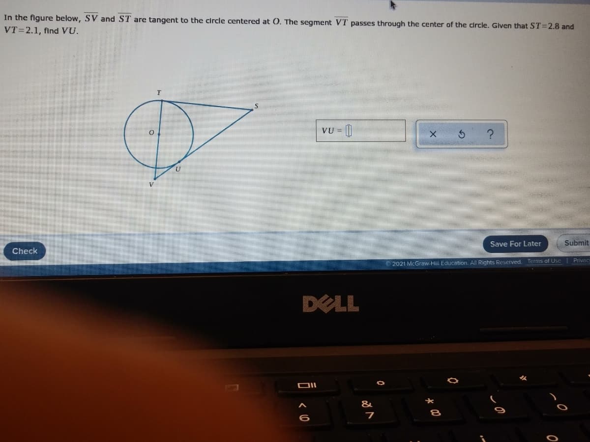 In the figure below, SV and ST are tangent to the circle centered at 0. The segment VT passes through the center of the circle. Glven that ST=2.8 and
VT=2.1, find VU.
VU = ||
V
Save For Later
Submit
Check
O 2021 McGraw-Hili Education. All Rights Reserved. Terms of Use Privacy
DELL
&
