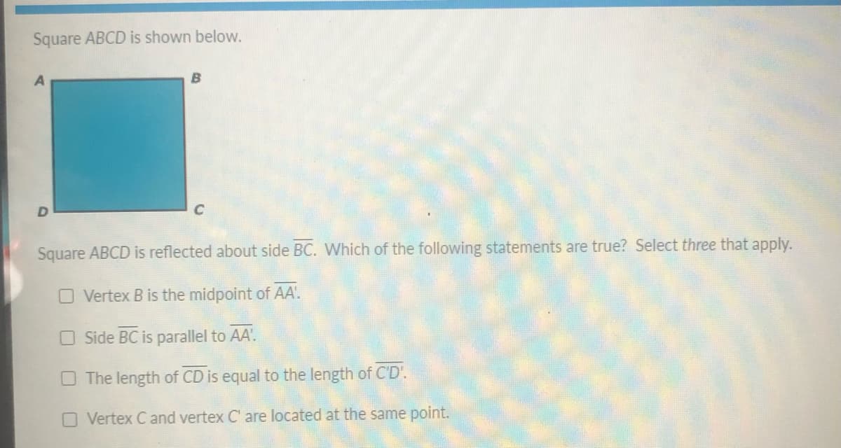 Square ABCD is shown below.
B
C
Square ABCD is reflected about side BC. Which of the following statements are true? Select three that apply.
O Vertex B is the midpoint of AA'.
O Side BC is parallel to AA'.
The length of CD is equal to the length of C'D'.
O Vertex C and vertex C' are located at the same point.
