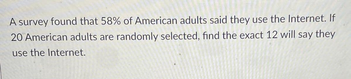 A survey found that 58% of American adults said they use the Internet. If
20 American adults are randomly selected, find the exact 12 will say they
use the Internet.
