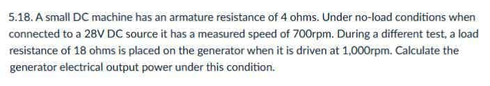 5.18. A small DC machine has an armature resistance of 4 ohms. Under no-load conditions when
connected to a 28V DC source it has a measured speed of 700rpm. During a different test, a load
resistance of 18 ohms is placed on the generator when it is driven at 1,000rpm. Calculate the
generator electrical output power under this condition.
