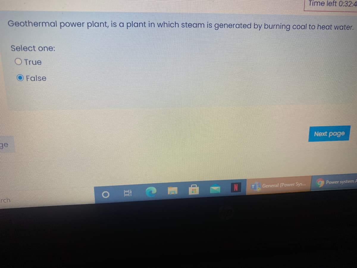 Time left 0:32:4
Geothermal power plant, is a plant in which steam is generated by burning coal to heat water.
Select one:
O True
O False
Next page
ge
O Power system A
T General (Power Sys..
rch
