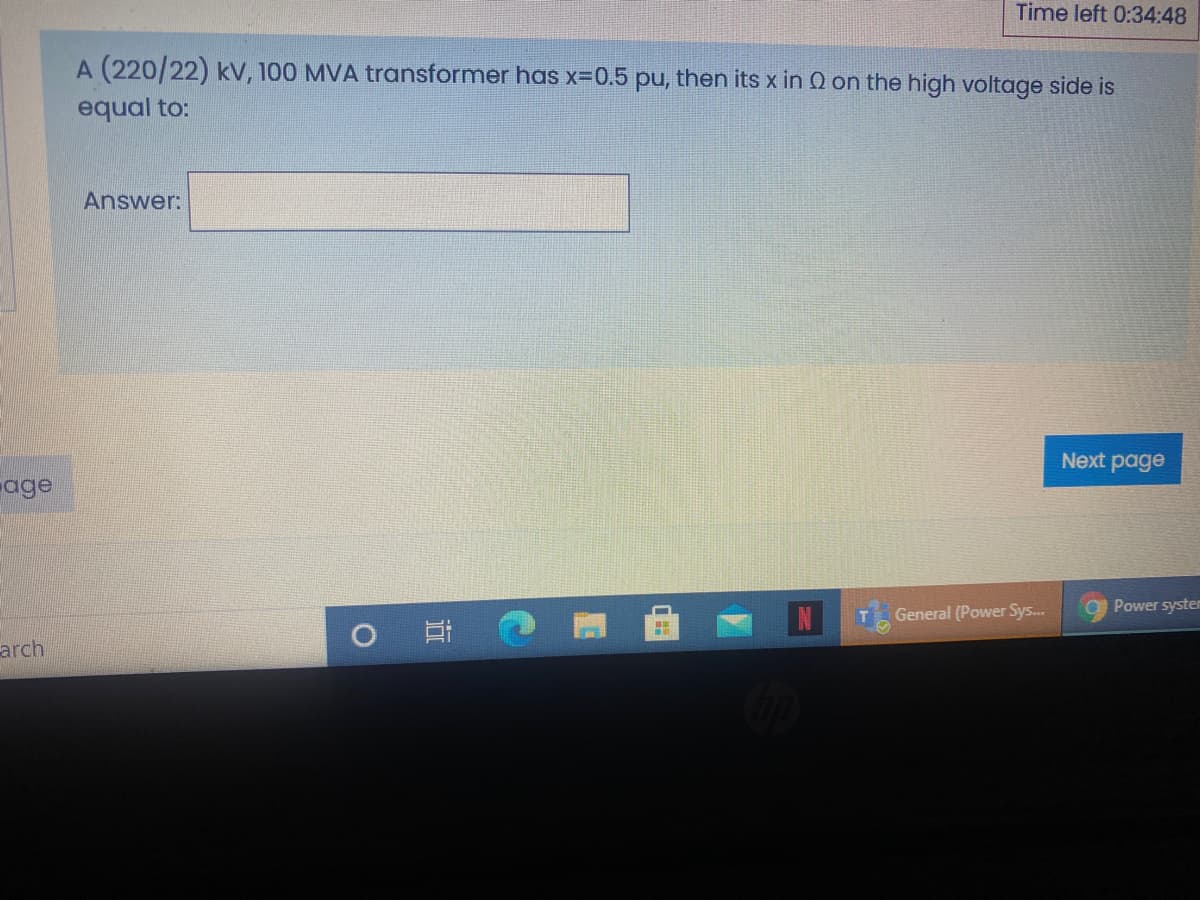 Time left 0:34:48
A (220/22) kV, 100 MVA transformer has x-0.5 pu, then its x in Q on the high voltage side is
equal to:
Answer:
Next page
age
a Power syster
General (Power Sys...
arch
