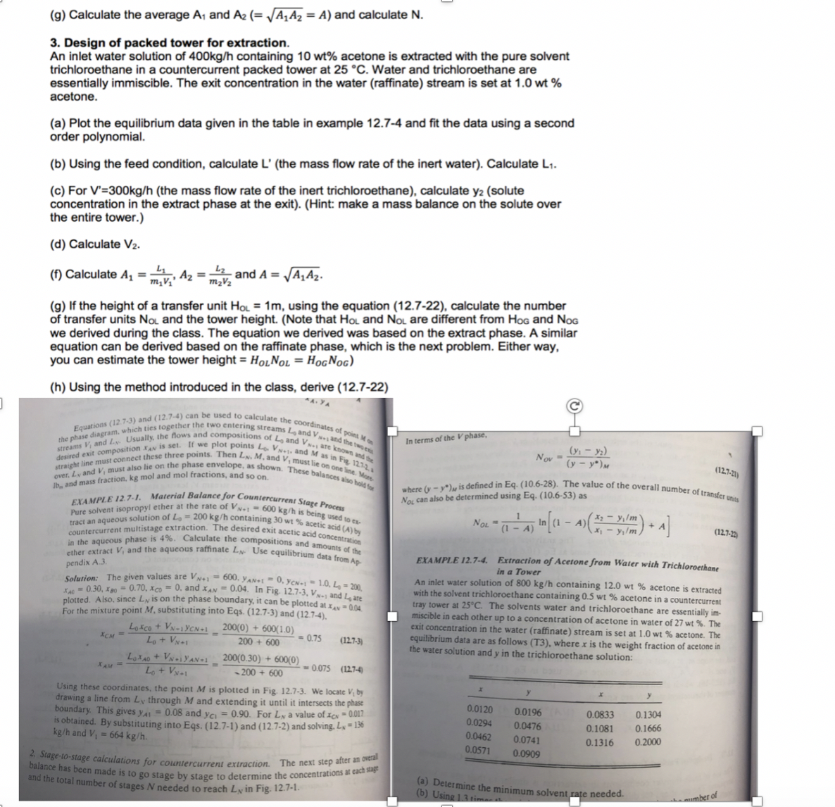 (g) Calculate the average A1 and A2 (= VA1A2 = A) and calculate
3. Design of packed tower for extraction.
An inlet water solution of 400kg/h containing 10 wt% acetone is extracted with the pure solvent
trichloroethane in a countercurrent packed tower at 25 °C. Water and trichloroethane are
essentially immiscible. The exit concentration in the water (raffinate) stream is set at 1.0 wt %
(a) Plot the equilibrium data given in the table in example 12.7-4 and fit the data using a second
order polynomial
(b) Using the feed condition, calculate L' (the mass flow rate of the inert water). Calculate L1.
(c) For V-300kg/h (the mass flow rate of the inert trichloroethane), calculate y2 (solute
concentration in the extract phase at the exit). (Hint: make a mass balance on the solute over
the entire tower.)
(d) Calculate V2.
(f) Calculate A1 = mtv. A,-
and A =-AA2.
(g) If the height of a transfer unit Ho 1m, using the equation (12.7-22), calculate the number
of transfer units Nou and the tower height. (Note that Hou and Nou are different from HoG and NoG
we derived during the class. The equation we derived was based on the extract phase. A similar
equation can be derived based on the raffinate phase, which is the next problem. Either way
you can estimate the tower height HoLNoL-Hog Noc)
(h) Using the method introduced in the class, derive (12.7-22)
nd (12.7-4) can be used to calculat
the coordinates of
, and VSs, ar,
Equations (12.7-3)
streams V; and Lx Usually, the nows and composias Streams
desired exit composition raN is set. If we plot
straight line must connect these three points. Then
over, Lv and V, must also lie on the phase
Ib, and mass fraction, kg
eositions of Lo and V.are known and
diagram, which ties together the two entealculate
pot
In terms of the V
Lo VN. and M as in Fig
LN.M. and V, must lie 21
LN. M, a
as shown. These balances aiso hoid for
mol
and mol fractions, and so on.
defined in Eq (10.6-28). The value of the overall number of transfer
where -y*)
Nou can also be determined using Eq. (10.6-53) as
EXAMPLE 12.7.1. Material Balance for Coun
Pure solvent isopropyl ether at the rate of V
tract an aqueous solution of Lo -200 kg/h contairn
countercurrent multistage extraction. The desi
in the aqueous phase is 4%. Calculate the
ether extract V, and the
VN-600 kg/h is being used to
30 wt % acetic acid (A) by
exit acetic acid concentration
ions and amounts of the
OL
aqueous raffinate LN Use equilibrium data from
EXAMPLE 12.7-4 Extraction of Acetone from Water with Trichloroethane
Solution: The given values are V -600. yANEO,V
Eac 0.30. rm" 0.70,Xco = 0. and ΧΑ,-0.04. In Fig. 12.7.3. V
n inlet water solution of 800 kg/h containing 12.0 wt% acetone is extracted
with the solvent trichloroethane containing 0.5 wt% acetone in a countercurrent
tower at 25°C The solvents water and trichloroethane are essentially im-
miscible in each other up to a concentration of acetone in water of 27 wt %. The
exit concentration in the water (raffinate) stream is set at 10 wt % acetone. The
equilibrium data are as follows (T3), where x is the weight fraction of acetone in
plotted. Also. since Ly is on the phase boundary, it can be plotend L, ate
For the mixture point M, substituting into Eqs. (12.7.3) and (127-4)
Loaco + VNYCN200(0)+600(1.0
CM
the water solution and y in the trichioroethane solution:
4x40 + miyAN#1
200(0 30) + 600(0)
0.075 (12.74
Using these coordinates, the point M is plotted in Fig, 12.7-3. We locate V,by
rawing a line from Ly through M and extending it until it intersects the phase
boundary. This gives yA
is obtained. By substitut
0.0120 0.0196
0.02940.0476
0.04620.074
0.0571 0.0909
-0.08 and yci -0.90. For Lv a value of -0017
t
kg/h and V
0.0833 0.1304
0.1081 0.1666
0.1316 0.2000
ng into Eqs. (12.7-1) and (12.7-2) and solving.L-1
664 kg/h.
Sta
ge-to-stage calculations for countercurrent extraction.
has been made is to go stage by stage to determine
The next step after an
the concentrations at
each stage
I number of stages N needed to reach Lin Fig. 12.7-1
(a) Determine the minimum solvent
