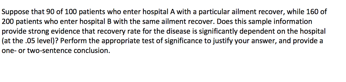 Suppose that 90 of 100 patients who enter hospital A with a particular ailment recover, while 160 of
200 patients who enter hospital B with the same ailment recover. Does this sample information
provide strong evidence that recovery rate for the disease is significantly dependent on the hospital
(at the .05 level)? Perform the appropriate test of significance to justify your answer, and provide a
one- or two-sentence conclusion.
