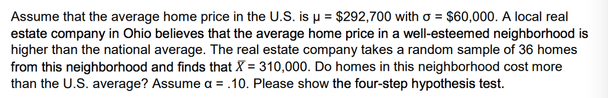 $292,700 with o = $60,000. A local real
Assume that the average home price in the U.S. is u =
estate company in Ohio believes that the average home price in a well-esteemed neighborhood is
higher than the national average. The real estate company takes a random sample of 36 homes
from this neighborhood and finds that X = 310,000. Do homes in this neighborhood cost more
than the U.S. average? Assume a = .10. Please show the four-step hypothesis test.
