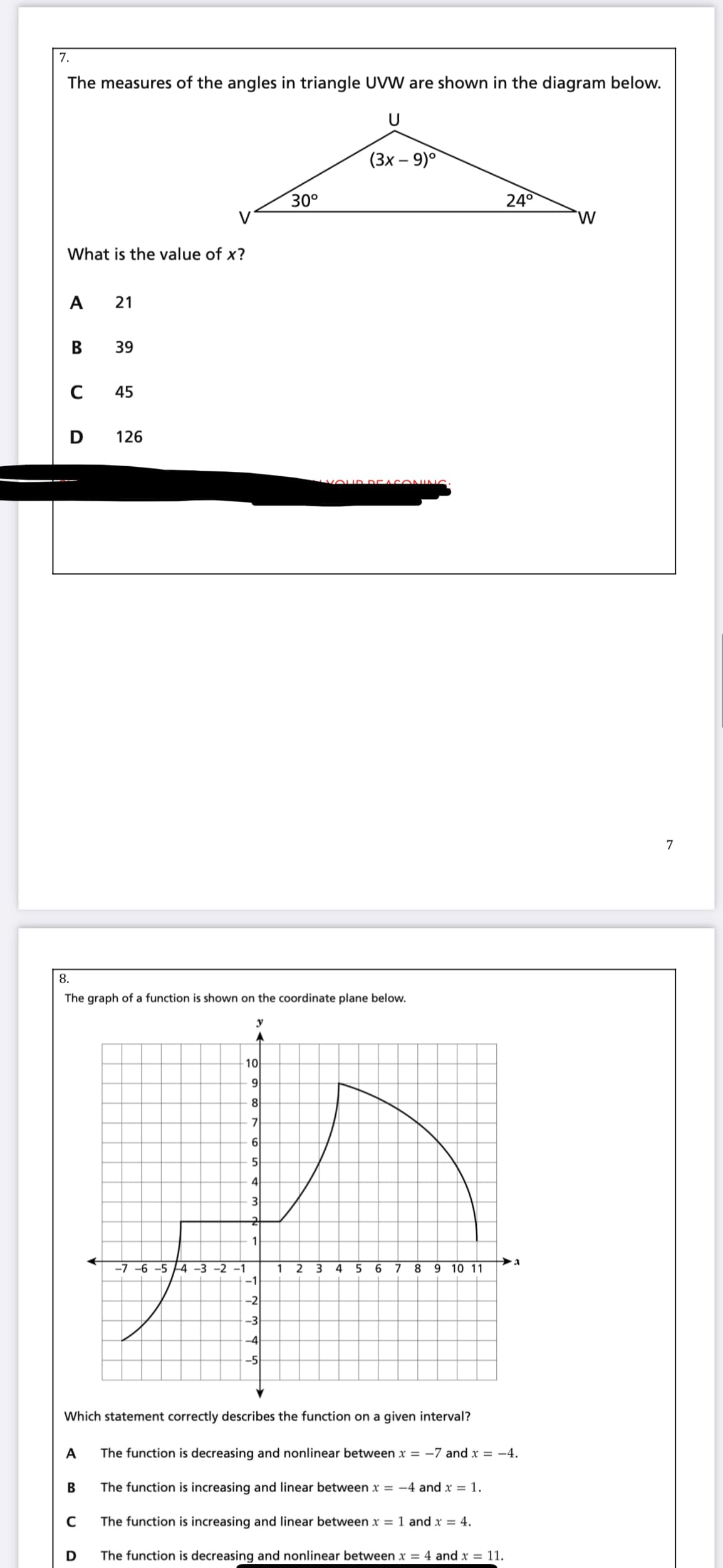 7.
The measures of the angles in triangle UVW are shown in the diagram below.
(Зх - 9)°
30°
240
W
What is the value of x?
A 21
В
39
45
126
vOU D DEAC ONIN
7
8.
The graph of a function is shown on the coordinate plane below.
10
9
8
5
4
3
1
-7 -6 -5 4 -3 -2 -1
1 2 3 4 5 6 7
9 10 11
-1
-2
-3
-4
-5
Which statement correctly describes the function on a given interval?
A
The function is decreasing and nonlinear between x = -7 and x = -4.
B
The function is increasing and linear between x = -4 and x = 1.
The function is increasing and linear between x = 1 and x = 4.
D
The function is decreasing and nonlinear between x = 4 and x = 11.
