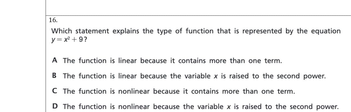 16.
Which statement explains the type of function that is represented by the equation
y= x² + 9?
A The function is linear because it contains more than one term.
B The function is linear because the variable x is raised to the second power.
C The function is nonlinear because it contains more than one term.
D The function is nonlinear because the variable x is raised to the second power.
