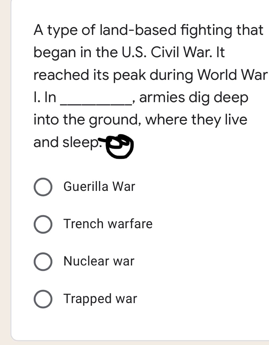 A type of land-based fighting that
began in the U.S. Civil War. It
reached its peak during World War
armies dig deep
I. In
into the ground, where they live
and sleep
Guerilla War
Trench warfare
O Nuclear war
Trapped war
