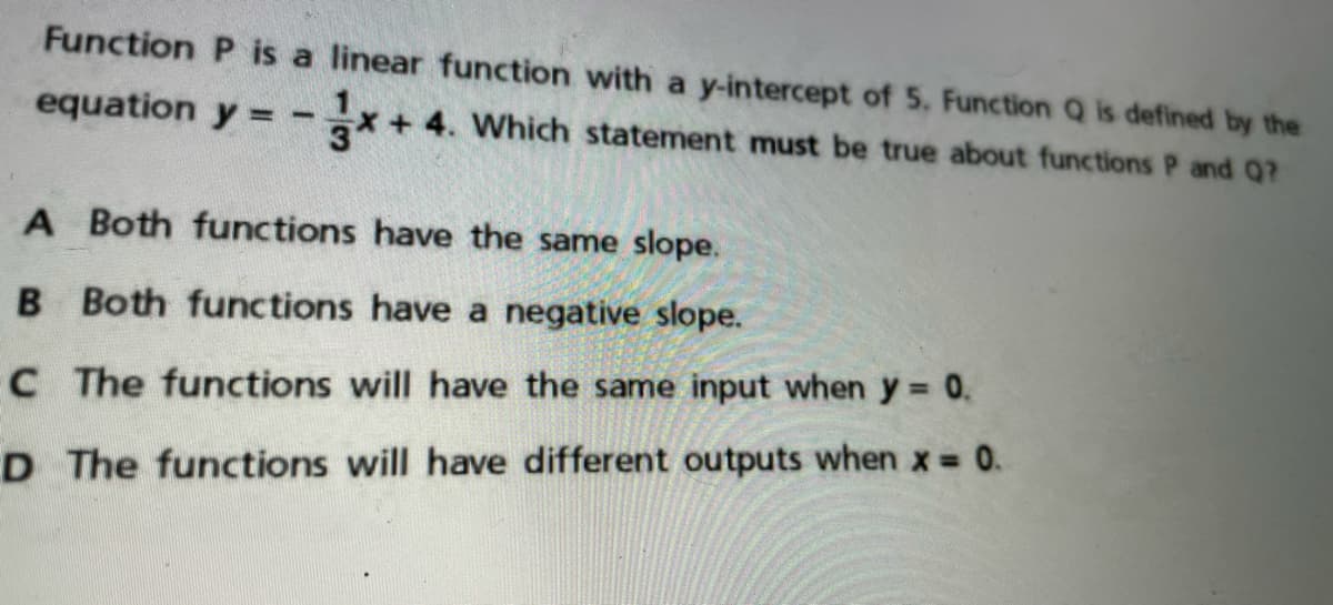 Function P is a linear function with a y-intercept of 5. Function Q is defined by the
equation y = -*+4. Which statement must be true about functions P and Q?
%3!
A Both functions have the same slope.
B Both functions have a negative slope.
C The functions will have the same input when y 0.
D The functions will have different outputs when x 0.
