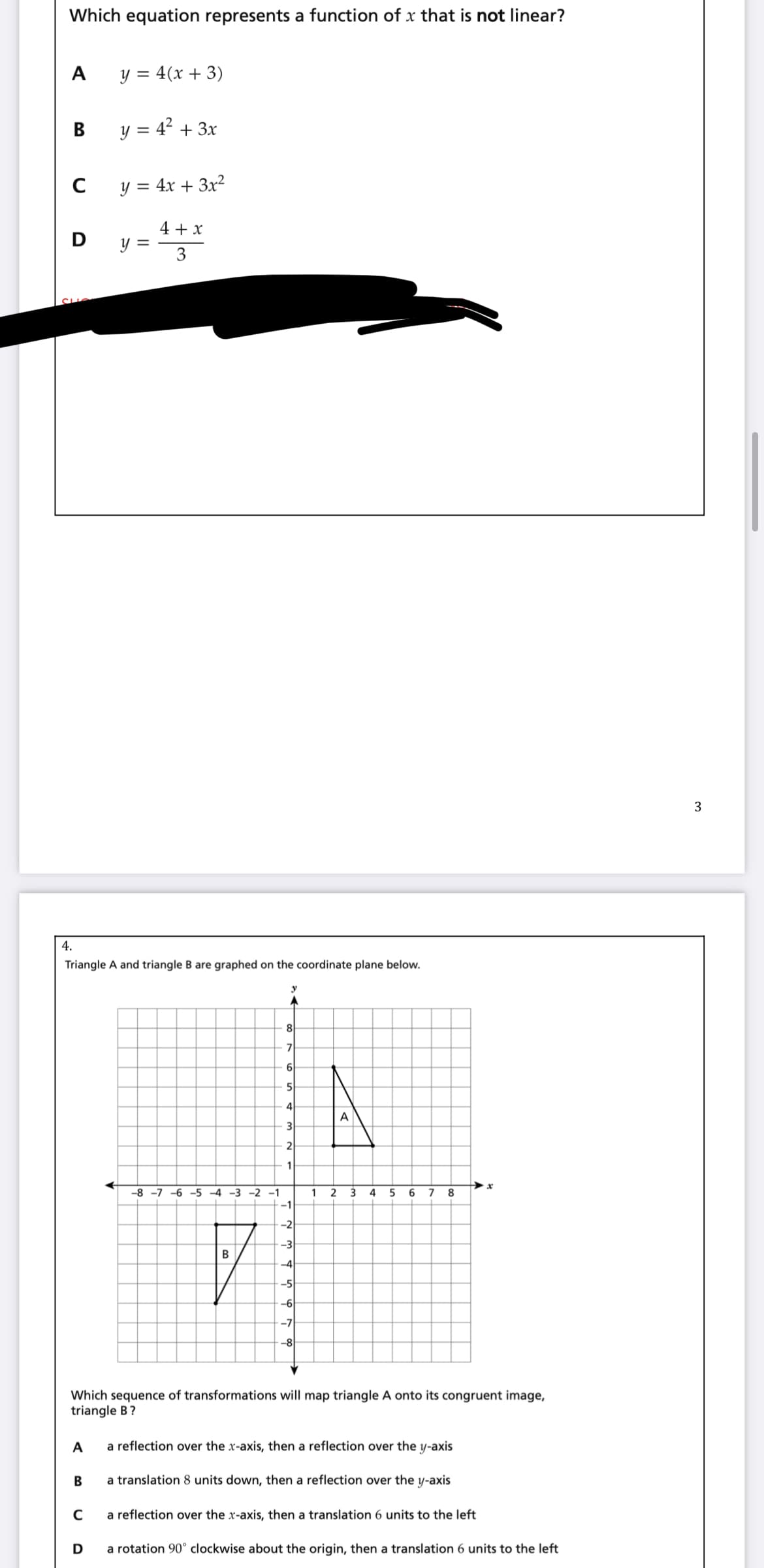 Which equation represents a function of x that is not linear?
y = 4(x + 3)
В
y = 4? + 3x
C
y = 4x + 3x²
%|
4 + x
y =
3
3
4.
Triangle A and triangle B are graphed on the coordinate plane below.
8
7
6
4
A
3
2
1
-8 -7 -6 -5 -4 -3 -2 -1
1
2
3 4
6
7
8
-1
-2
-3
-4
-5
-6
-7
-8
Which sequence of transformations will map triangle A onto its congruent image,
triangle B?
A
a reflection over the x-axis, then a reflection over the y-axis
В
a translation 8 units down, then a reflection over the y-axis
a reflection over the x-axis, then a translation 6 units to the left
D
a rotation 90° clockwise about the origin, then a translation 6 units to the left
