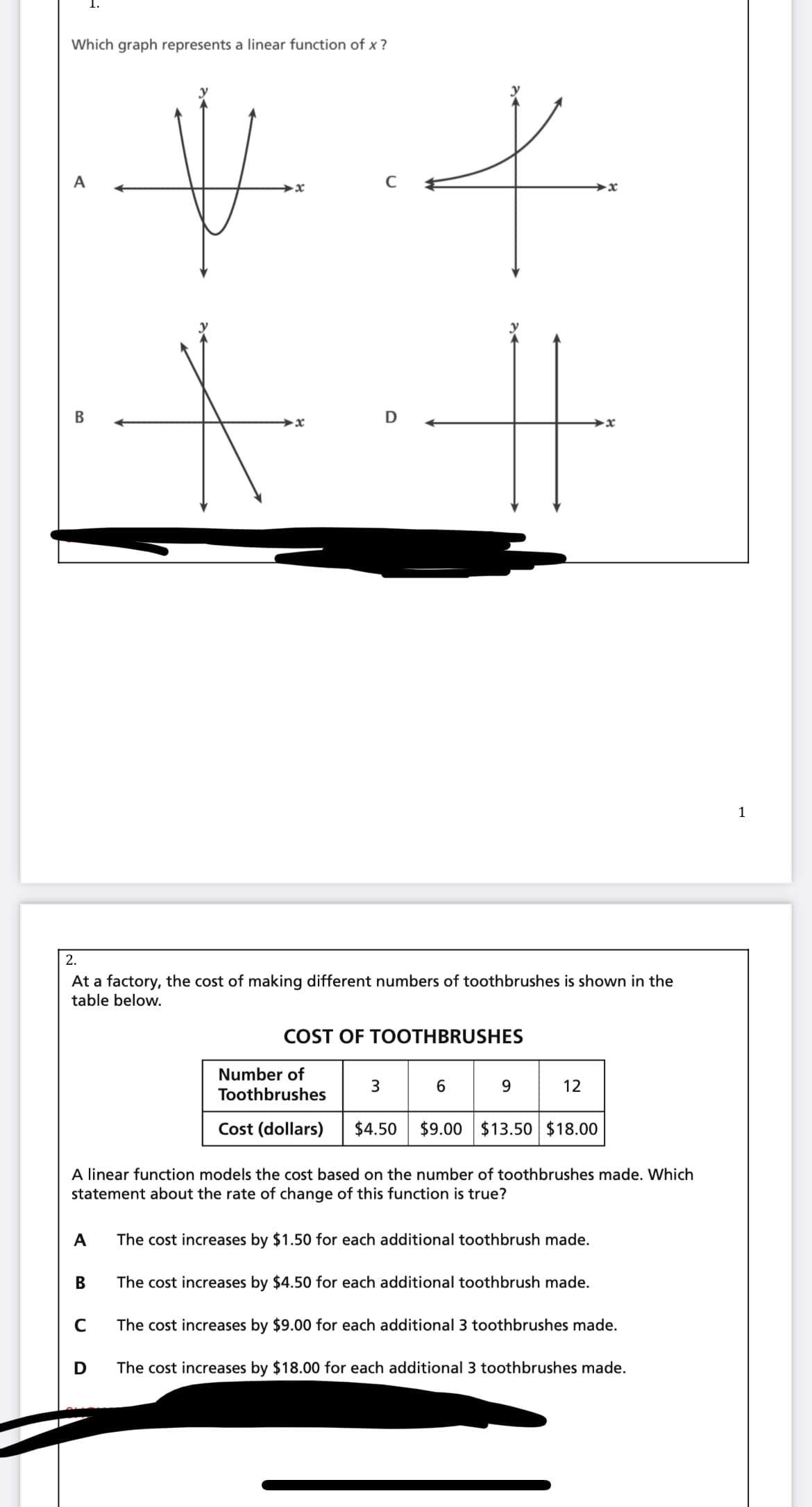 Which graph represents a linear function of x ?
A
→x
D
→x
1
2.
At a factory, the cost of making different numbers of toothbrushes is shown in the
table below.
COST OF TOOTHBRUSHES
Number of
3
6
12
Toothbrushes
Cost (dollars)
$4.50
$9.00 $13.50 $18.00
A linear function models the cost based on the number of toothbrushes made. Which
statement about the rate of change of this function is true?
A
The cost increases by $1.50 for each additional toothbrush made.
В
The cost increases by $4.50 for each additional toothbrush made.
The cost increases by $9.00 for each additional 3 toothbrushes made.
The cost increases by $18.00 for each additional 3 toothbrushes made.
