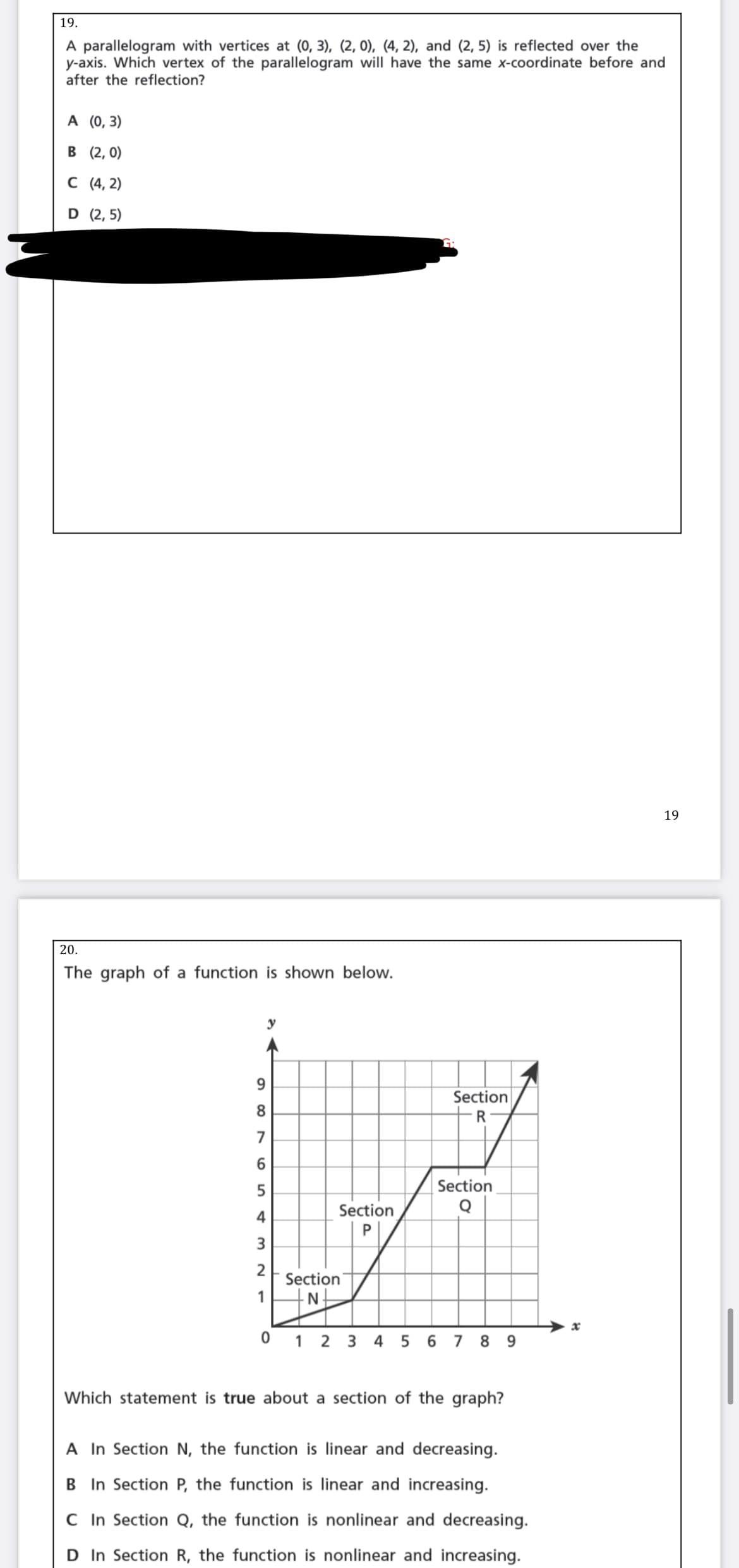 19.
A parallelogram with vertices at (0, 3), (2, 0), (4, 2), and (2, 5) is reflected over the
y-axis. Which vertex of the parallelogram will have the same x-coordinate before and
after the reflection?
A (0,3)
в (2, 0)
С (4, 2)
D (2, 5)
19
20.
The graph of a function is shown below.
y
9.
Section
8.
R
5
Section
Section
4
P
3.
Section
1
N-
0 1 2 3 4
5 6 7 8 9
Which statement is true about a section of the graph?
A In Section N, the function is linear and decreasing.
B In Section P, the function is linear and increasing.
C In Section Q, the function is nonlinear and decreasing.
D In Section R, the function is nonlinear and increasing.
