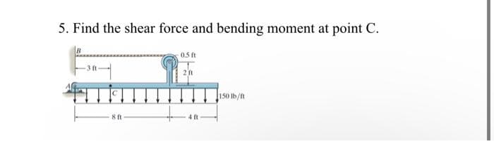 5. Find the shear force and bending moment at point C.
8 ft
0.5 ft
211
150 lb/ft