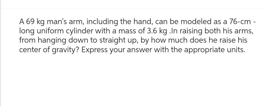 A 69 kg man's arm, including the hand, can be modeled as a 76-cm -
long uniform cylinder with a mass of 3.6 kg .In raising both his arms,
from hanging down to straight up, by how much does he raise his
center of gravity? Express your answer with the appropriate units.